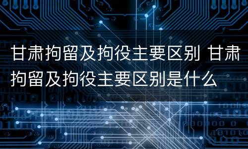甘肃拘留及拘役主要区别 甘肃拘留及拘役主要区别是什么