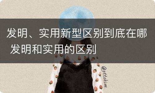 发明、实用新型区别到底在哪 发明和实用的区别