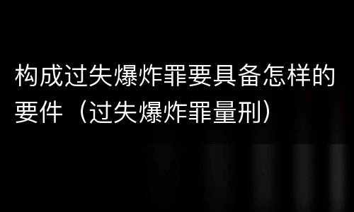 构成过失爆炸罪要具备怎样的要件（过失爆炸罪量刑）