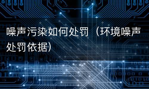 噪声污染如何处罚（环境噪声处罚依据）