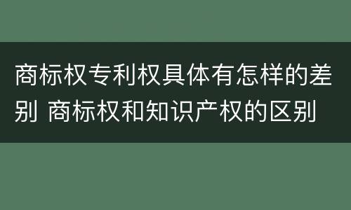 商标权专利权具体有怎样的差别 商标权和知识产权的区别
