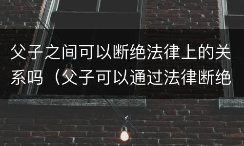 父子之间可以断绝法律上的关系吗（父子可以通过法律断绝关系吗）