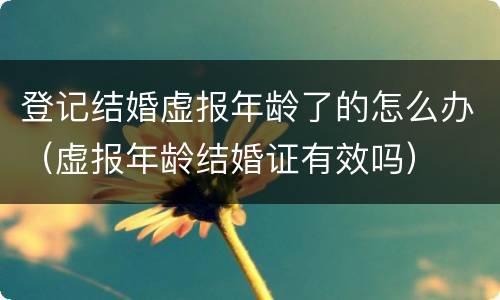 登记结婚虚报年龄了的怎么办（虚报年龄结婚证有效吗）