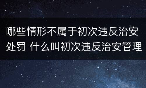 哪些情形不属于初次违反治安处罚 什么叫初次违反治安管理处罚法