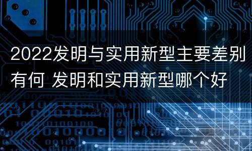 2022发明与实用新型主要差别有何 发明和实用新型哪个好