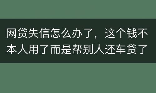 网贷失信怎么办了，这个钱不本人用了而是帮别人还车贷了怎么办