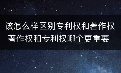 该怎么样区别专利权和著作权 著作权和专利权哪个更重要