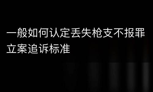一般如何认定丢失枪支不报罪立案追诉标准