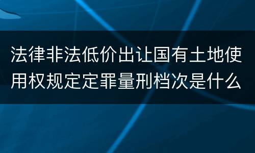 法律非法低价出让国有土地使用权规定定罪量刑档次是什么