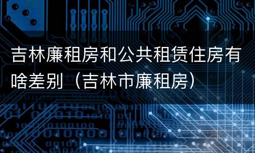 吉林廉租房和公共租赁住房有啥差别（吉林市廉租房）