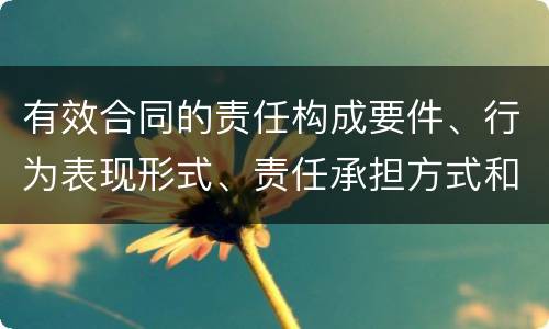 有效合同的责任构成要件、行为表现形式、责任承担方式和免责事由分别是什么