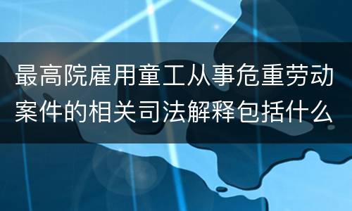最高院雇用童工从事危重劳动案件的相关司法解释包括什么规定