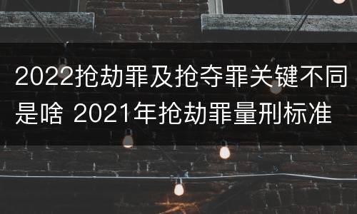 2022抢劫罪及抢夺罪关键不同是啥 2021年抢劫罪量刑标准