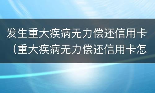 发生重大疾病无力偿还信用卡（重大疾病无力偿还信用卡怎么处理）