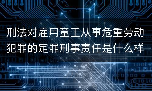刑法对雇用童工从事危重劳动犯罪的定罪刑事责任是什么样的