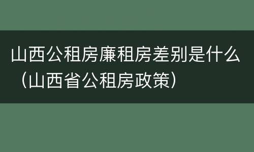 山西公租房廉租房差别是什么（山西省公租房政策）