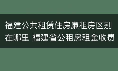 福建公共租赁住房廉租房区别在哪里 福建省公租房租金收费标准