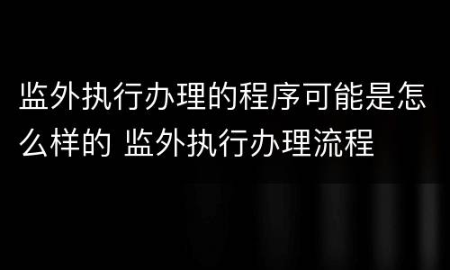 监外执行办理的程序可能是怎么样的 监外执行办理流程