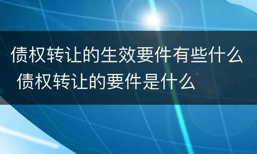 债权转让的生效要件有些什么 债权转让的要件是什么
