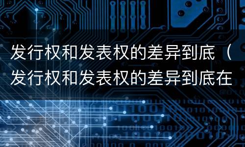 发行权和发表权的差异到底（发行权和发表权的差异到底在哪）