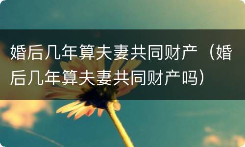 婚后几年算夫妻共同财产（婚后几年算夫妻共同财产吗）