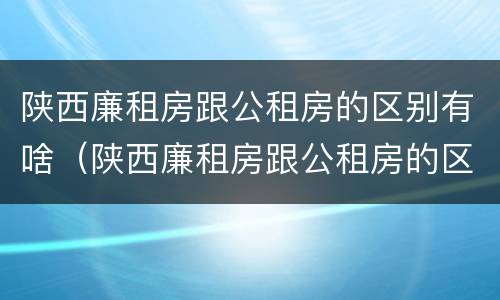 陕西廉租房跟公租房的区别有啥（陕西廉租房跟公租房的区别有啥不同）