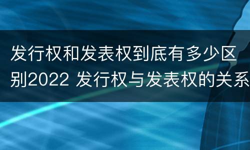 发行权和发表权到底有多少区别2022 发行权与发表权的关系