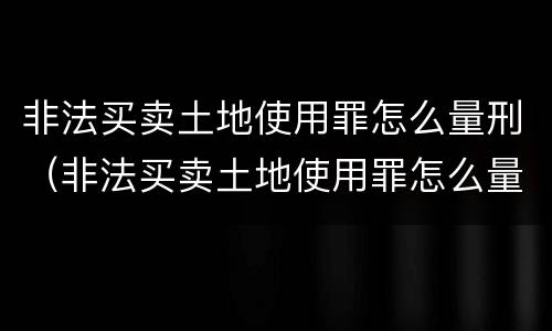非法买卖土地使用罪怎么量刑（非法买卖土地使用罪怎么量刑的）
