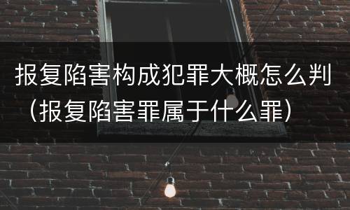 报复陷害构成犯罪大概怎么判（报复陷害罪属于什么罪）