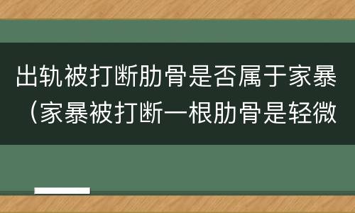 出轨被打断肋骨是否属于家暴（家暴被打断一根肋骨是轻微伤吗）
