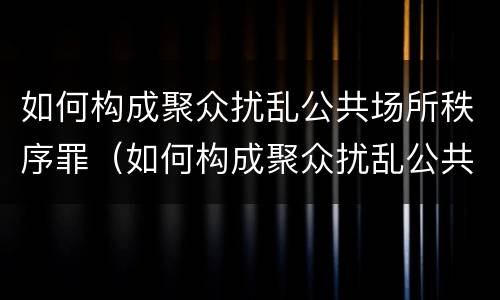 如何构成聚众扰乱公共场所秩序罪（如何构成聚众扰乱公共场所秩序罪立案标准）