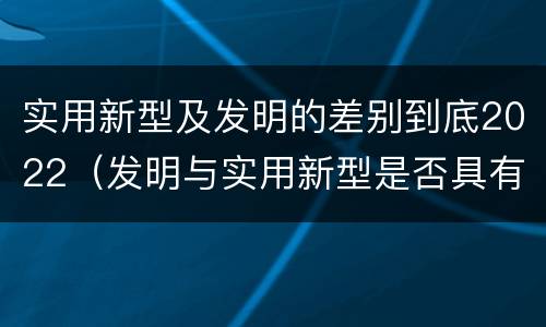 实用新型及发明的差别到底2022（发明与实用新型是否具有实用性）