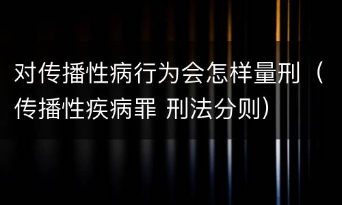 对传播性病行为会怎样量刑（传播性疾病罪 刑法分则）