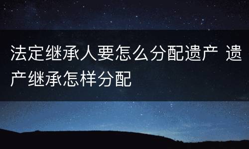 法定继承人要怎么分配遗产 遗产继承怎样分配