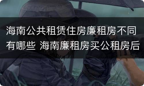 海南公共租赁住房廉租房不同有哪些 海南廉租房买公租房后悔了