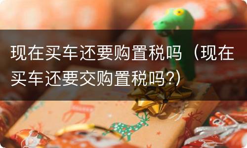 现在买车还要购置税吗（现在买车还要交购置税吗?）