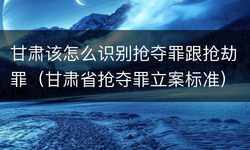 甘肃该怎么识别抢夺罪跟抢劫罪（甘肃省抢夺罪立案标准）