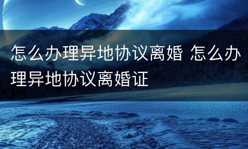 怎么办理异地协议离婚 怎么办理异地协议离婚证