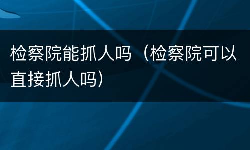 检察院能抓人吗（检察院可以直接抓人吗）