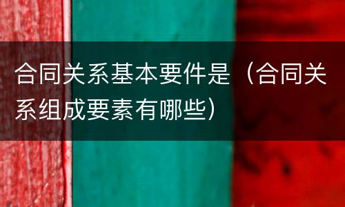 合同关系基本要件是（合同关系组成要素有哪些）