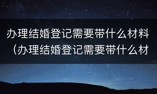办理结婚登记需要带什么材料（办理结婚登记需要带什么材料和手续）