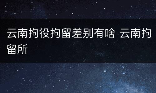 云南拘役拘留差别有啥 云南拘留所