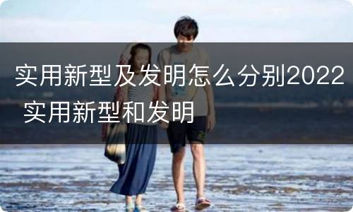 实用新型及发明怎么分别2022 实用新型和发明