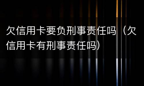 欠信用卡要负刑事责任吗（欠信用卡有刑事责任吗）