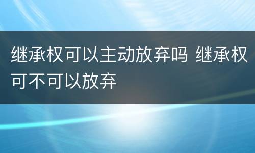 继承权可以主动放弃吗 继承权可不可以放弃