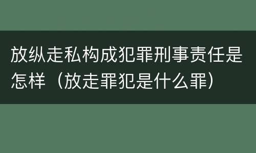 放纵走私构成犯罪刑事责任是怎样（放走罪犯是什么罪）