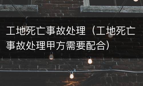 工地死亡事故处理（工地死亡事故处理甲方需要配合）