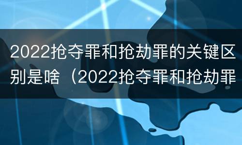 2022抢夺罪和抢劫罪的关键区别是啥（2022抢夺罪和抢劫罪的关键区别是啥呢）