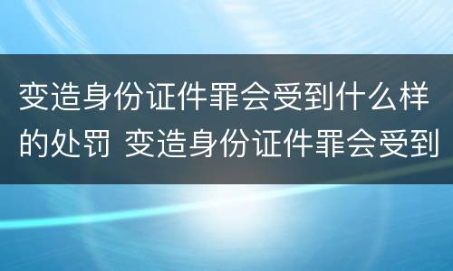 变造身份证件罪会受到什么样的处罚 变造身份证件罪会受到什么样的处罚和处罚