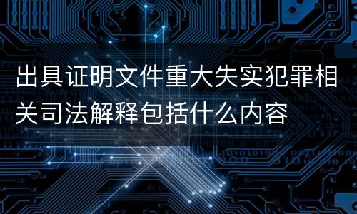 出具证明文件重大失实犯罪相关司法解释包括什么内容
